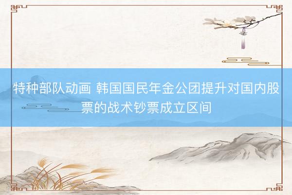 特种部队动画 韩国国民年金公团提升对国内股票的战术钞票成立区间