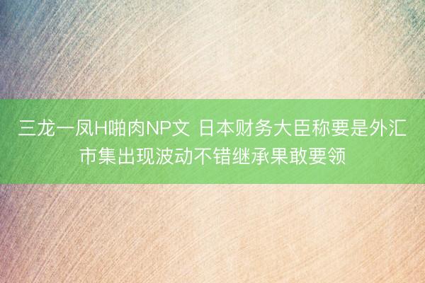 三龙一凤H啪肉NP文 日本财务大臣称要是外汇市集出现波动不错继承果敢要领