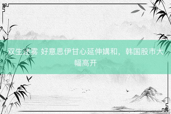 双生迷雾 好意思伊甘心延伸媾和,韩国股市大幅高开