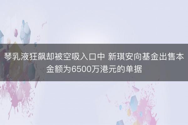 琴乳液狂飙却被空吸入口中 新琪安向基金出售本金额为6500万港元的单据