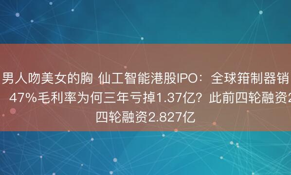 男人吻美女的胸 仙工智能港股IPO：全球箝制器销量第一，47%毛利率为何三年亏掉1.37亿？此前四轮融资2.827亿