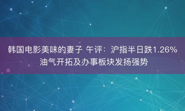 韩国电影美味的妻子 午评：沪指半日跌1.26% 油气开拓及办事板块发扬强势