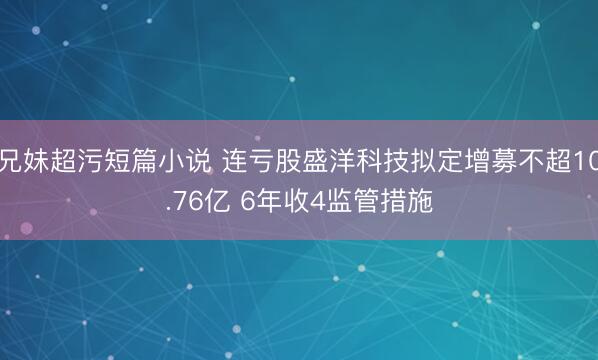 兄妹超污短篇小说 连亏股盛洋科技拟定增募不超10.76亿 6年收4监管措施