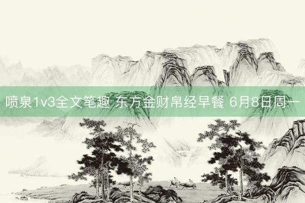 喷泉1v3全文笔趣 东方金财帛经早餐 6月8日周一