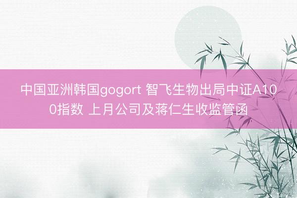 中国亚洲韩国gogort 智飞生物出局中证A100指数 上月公司及蒋仁生收监管函