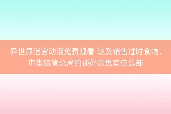异世界迷宫动漫免费观看 波及销售过时食物，市集监管总局约谈好意思宜佳总部