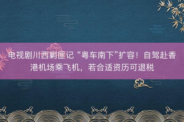 电视剧川西剿匪记 “粤车南下”扩容!自驾赴香港机场乘飞机,若合适资历可退税