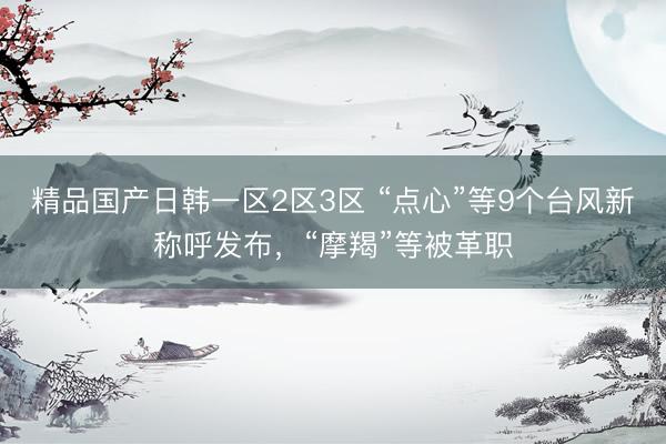 精品国产日韩一区2区3区 “点心”等9个台风新称呼发布，“摩羯”等被革职
