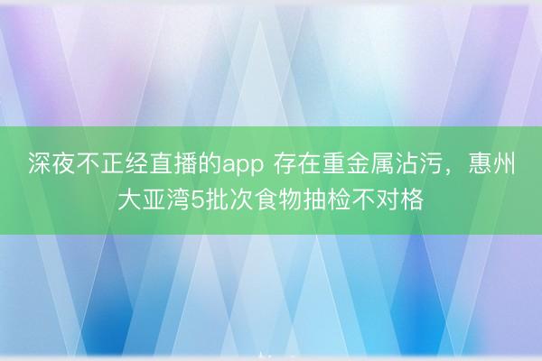 深夜不正经直播的app 存在重金属沾污，惠州大亚湾5批次食物抽检不对格