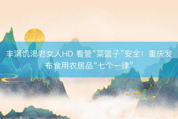 丰满饥渴老女人HD 看管“菜篮子”安全！重庆发布食用农居品“七个一律”