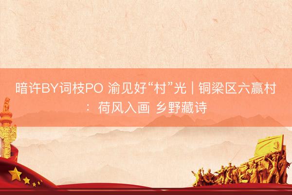 暗许BY词枝PO 渝见好“村”光 | 铜梁区六赢村：荷风入画 乡野藏诗