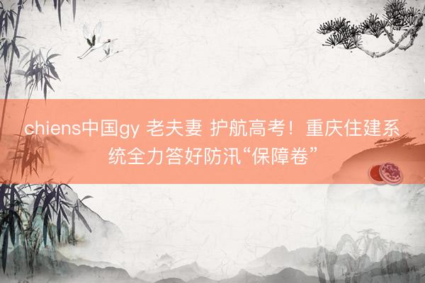 chiens中国gy 老夫妻 护航高考！重庆住建系统全力答好防汛“保障卷”