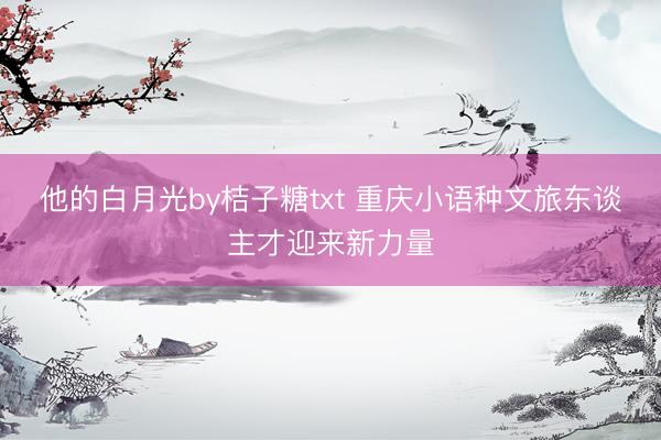 他的白月光by桔子糖txt 重庆小语种文旅东谈主才迎来新力量