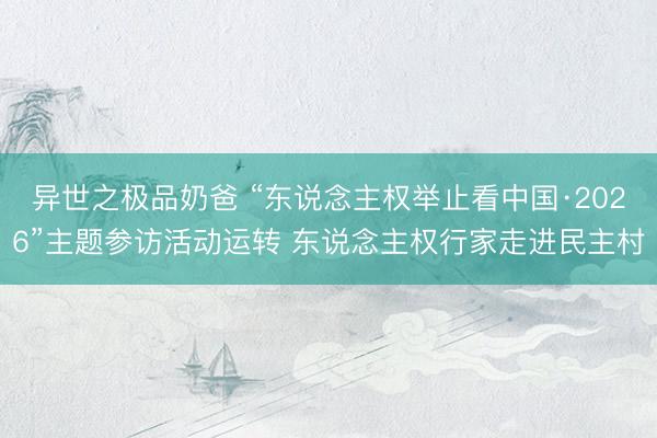 异世之极品奶爸 “东说念主权举止看中国·2026”主题参访活动运转 东说念主权行家走进民主村
