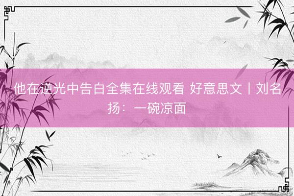 他在逆光中告白全集在线观看 好意思文丨刘名扬：一碗凉面