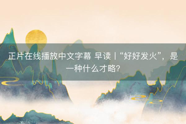 正片在线播放中文字幕 早读丨“好好发火”，是一种什么才略？