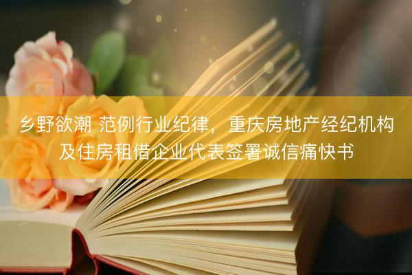 乡野欲潮 范例行业纪律，重庆房地产经纪机构及住房租借企业代表签署诚信痛快书