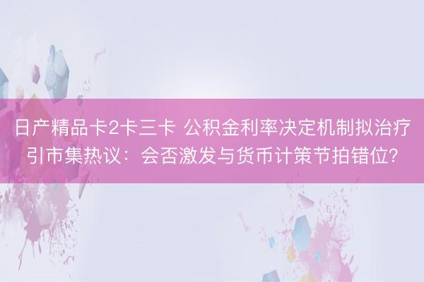 日产精品卡2卡三卡 公积金利率决定机制拟治疗引市集热议：会否激发与货币计策节拍错位？