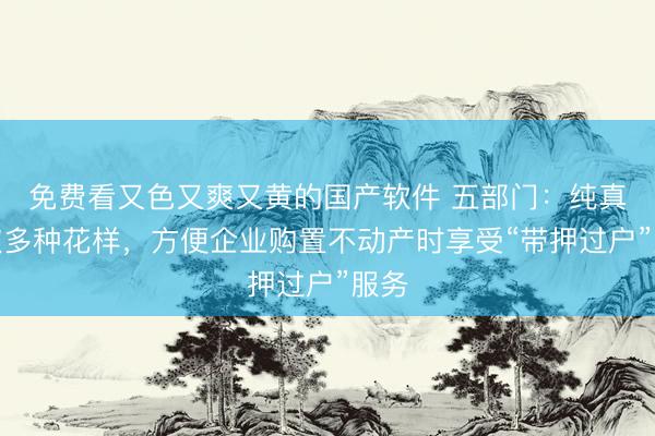 免费看又色又爽又黄的国产软件 五部门：纯真采取多种花样，方便企业购置不动产时享受“带押过户”服务