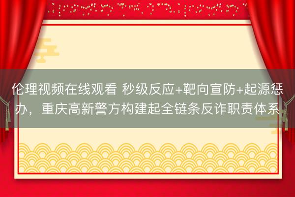 伦理视频在线观看 秒级反应+靶向宣防+起源惩办，重庆高新警方构建起全链条反诈职责体系