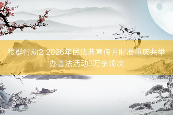 狼群行动2 2026年民法典宣传月时辰重庆共举办普法活动6万余场次