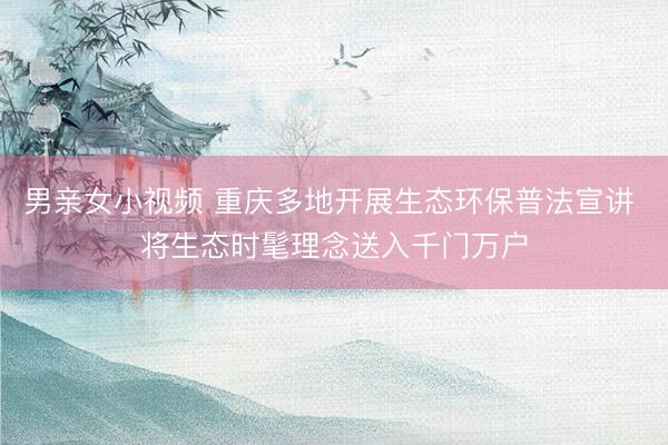 男亲女小视频 重庆多地开展生态环保普法宣讲 将生态时髦理念送入千门万户