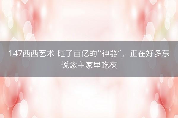 147西西艺术 砸了百亿的“神器”,正在好多东说念主家里吃灰