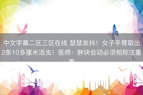 中文字幕二区三区在线 瑟瑟发抖！女子手臂取出2条10多厘米活虫！医师：肿块会动必须相称注重