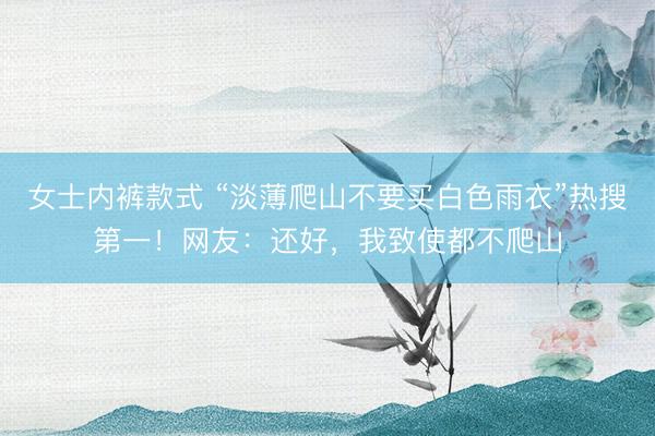 女士内裤款式 “淡薄爬山不要买白色雨衣”热搜第一！网友：还好，我致使都不爬山