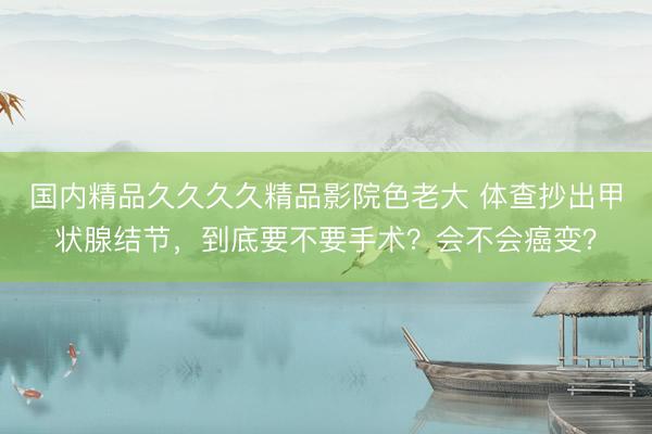 国内精品久久久久精品影院色老大 体查抄出甲状腺结节,到底要不要手术?会不会癌变?