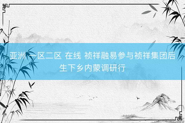 亚洲 一区二区 在线 祯祥融易参与祯祥集团后生下乡内蒙调研行