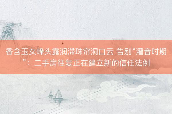 香含玉女峰头露润滞珠帘洞口云 告别“灌音时期”:二手房往复正在建立新的信任法例