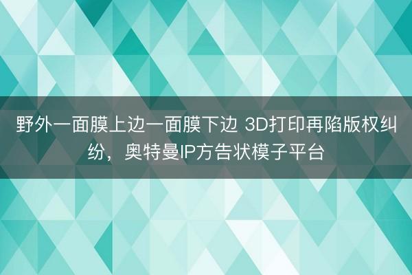 野外一面膜上边一面膜下边 3D打印再陷版权纠纷，奥特曼IP方告状模子平台
