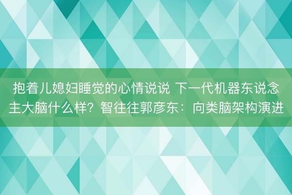 抱着儿媳妇睡觉的心情说说 下一代机器东说念主大脑什么样？智往往郭彦东：向类脑架构演进