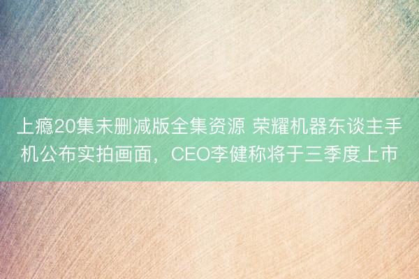 上瘾20集未删减版全集资源 荣耀机器东谈主手机公布实拍画面，CEO李健称将于三季度上市