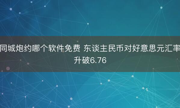 同城炮约哪个软件免费 东谈主民币对好意思元汇率升破6.76
