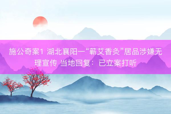 施公奇案1 湖北襄阳一“蕲艾香灸”居品涉嫌无理宣传 当地回复：已立案打听