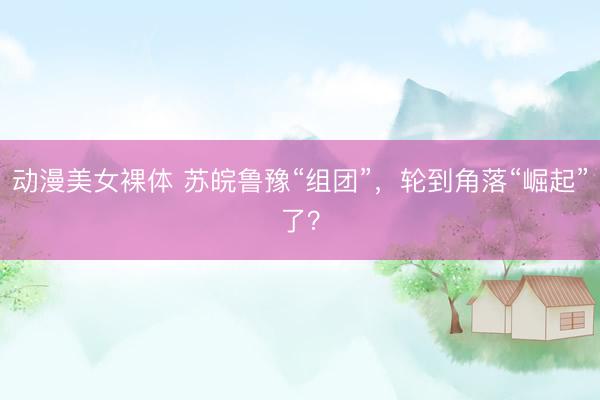 动漫美女裸体 苏皖鲁豫“组团”，轮到角落“崛起”了？