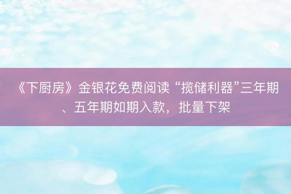 《下厨房》金银花免费阅读 “揽储利器”三年期、五年期如期入款，批量下架