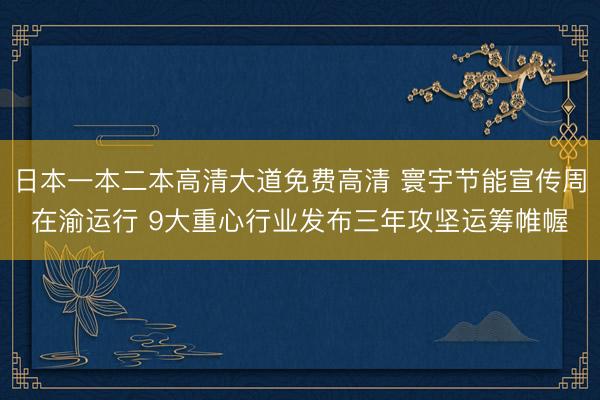 日本一本二本高清大道免费高清 寰宇节能宣传周在渝运行 9大重心行业发布三年攻坚运筹帷幄