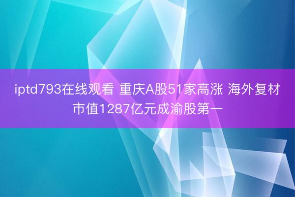 iptd793在线观看 重庆A股51家高涨 海外复材市值1287亿元成渝股第一