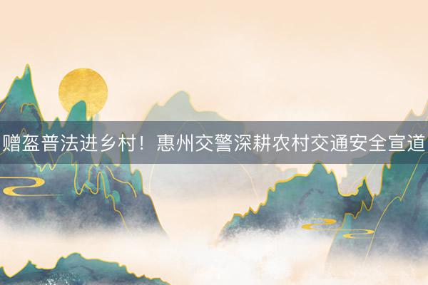 赠盔普法进乡村！惠州交警深耕农村交通安全宣道