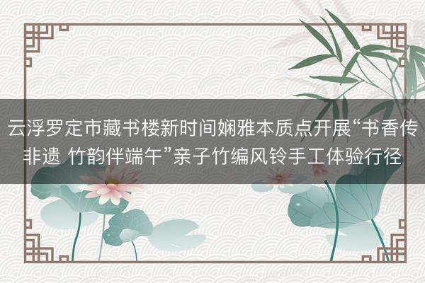 云浮罗定市藏书楼新时间娴雅本质点开展“书香传非遗 竹韵伴端午”亲子竹编风铃手工体验行径