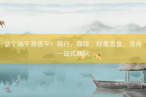 这个端午游恩平！骑行、咖啡、好意思食、龙舟一站式嗨玩