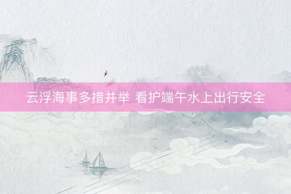 云浮海事多措并举 看护端午水上出行安全