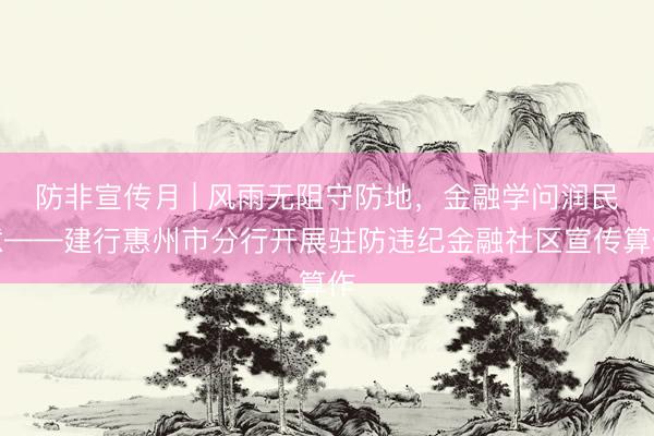 防非宣传月 | 风雨无阻守防地，金融学问润民意——建行惠州市分行开展驻防违纪金融社区宣传算作