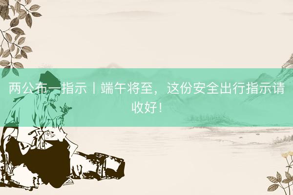 两公布一指示丨端午将至，这份安全出行指示请收好！