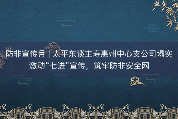 防非宣传月 | 太平东谈主寿惠州中心支公司塌实激动“七进”宣传，筑牢防非安全网