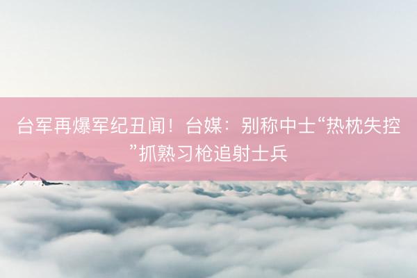 台军再爆军纪丑闻！台媒：别称中士“热枕失控”抓熟习枪追射士兵