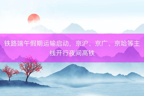 铁路端午假期运输启动，京沪、京广、京哈等主线开行夜间高铁